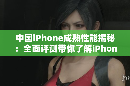 中国iPhone成熟性能揭秘：全面评测带你了解iPhone在中国市场的表现