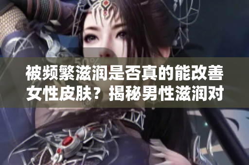 被频繁滋润是否真的能改善女性皮肤？揭秘男性滋润对女性皮肤的影响