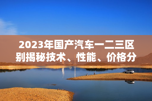 2023年国产汽车一二三区别揭秘技术、性能、价格分析