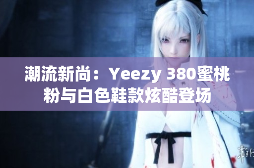 潮流新尚：Yeezy 380蜜桃粉与白色鞋款炫酷登场