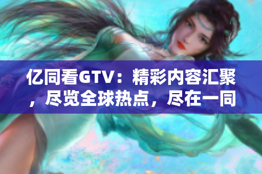 亿同看GTV：精彩内容汇聚，尽览全球热点，尽在一同看