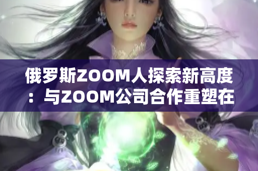 俄罗斯ZOOM人探索新高度：与ZOOM公司合作重塑在线会议体验