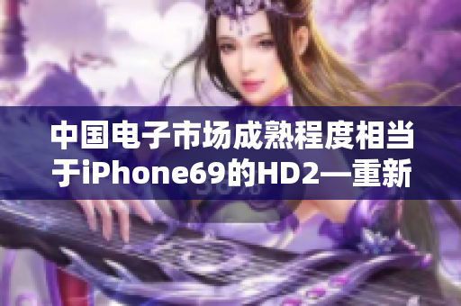 中国电子市场成熟程度相当于iPhone69的HD2—重新定义创新水平