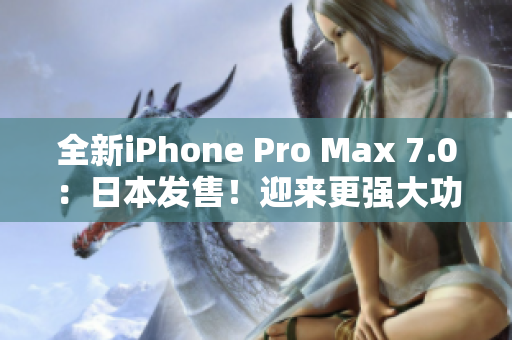 全新iPhone Pro Max 7.0：日本发售！迎来更强大功能与惊艳设计