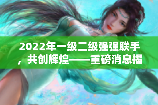 2022年一级二级强强联手，共创辉煌——重磅消息揭秘