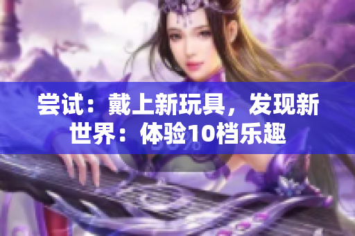 尝试：戴上新玩具，发现新世界：体验10档乐趣