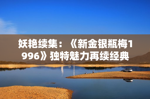 妖艳续集：《新金银瓶梅1996》独特魅力再续经典