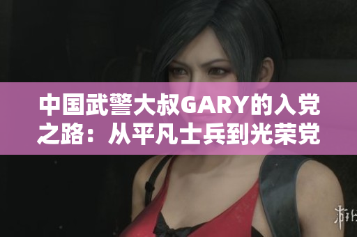 中国武警大叔GARY的入党之路：从平凡士兵到光荣党员的奋斗历程