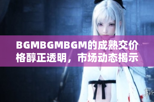 BGMBGMBGM的成熟交价格醇正透明，市场动态揭示涨跌趋势