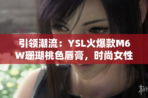 引领潮流：YSL火爆款M6W珊瑚桃色唇膏，时尚女性的不二选择