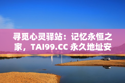 寻觅心灵驿站：记忆永恒之家，TAI99.CC 永久地址安心畅游