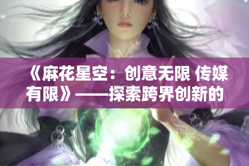 《麻花星空：创意无限 传媒有限》——探索跨界创新的媒体力量