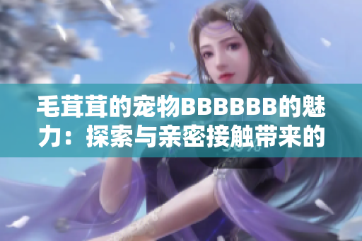 毛茸茸的宠物BBBBBB的魅力：探索与亲密接触带来的快乐