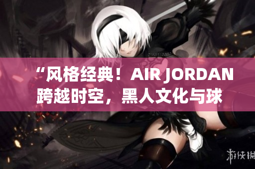 “风格经典！AIR JORDAN 跨越时空，黑人文化与球鞋之魅力融合”