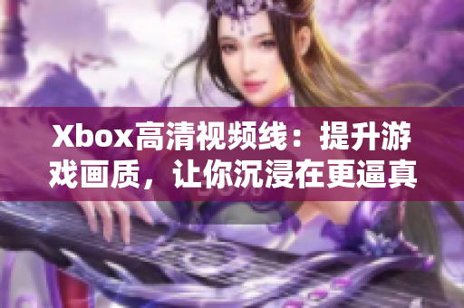 Xbox高清视频线：提升游戏画质，让你沉浸在更逼真的视听体验中