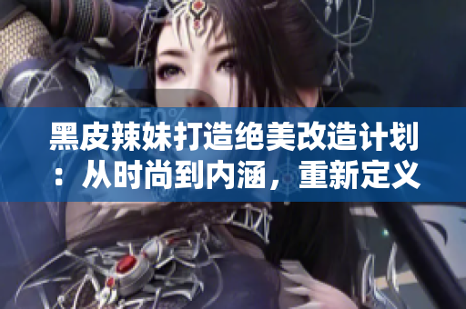 黑皮辣妹打造绝美改造计划：从时尚到内涵，重新定义新时代女性魅力