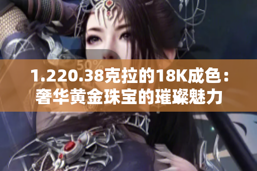 1.220.38克拉的18K成色：奢华黄金珠宝的璀璨魅力