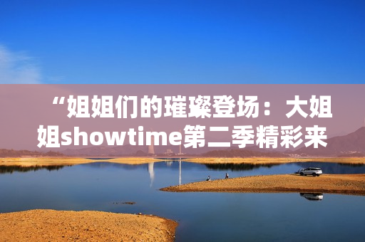 “姐姐们的璀璨登场：大姐姐showtime第二季精彩来袭！”