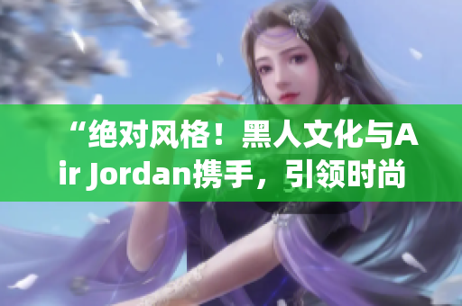 “绝对风格！黑人文化与Air Jordan携手，引领时尚潮流！”