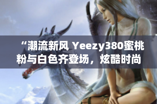 “潮流新风 Yeezy380蜜桃粉与白色齐登场，炫酷时尚尽显个性魅力”