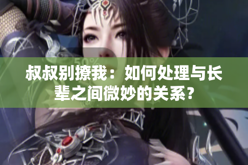 叔叔别撩我：如何处理与长辈之间微妙的关系？