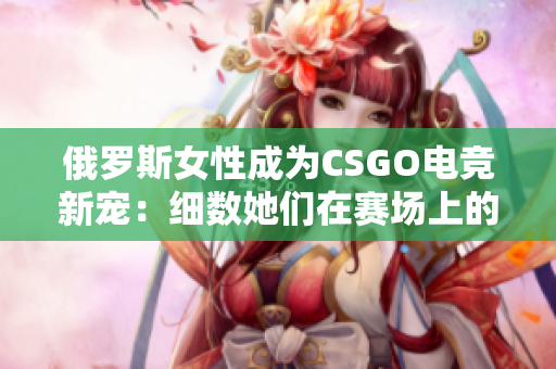 俄罗斯女性成为CSGO电竞新宠：细数她们在赛场上的精彩表现