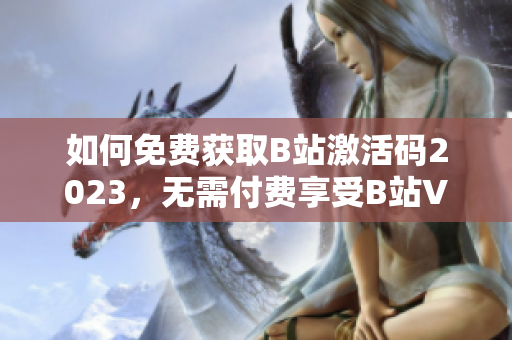 如何免费获取B站激活码2023，无需付费享受B站VIP特权