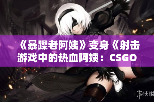 《暴躁老阿姨》变身《射击游戏中的热血阿姨：CSGO新风貌》