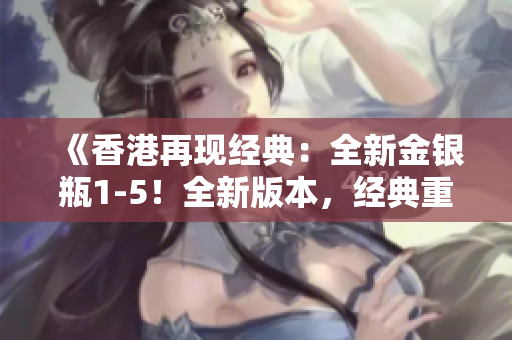 《香港再现经典：全新金银瓶1-5！全新版本，经典重现，重磅来袭！》