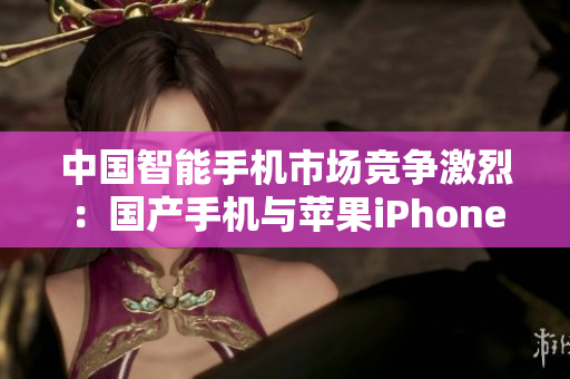 中国智能手机市场竞争激烈：国产手机与苹果iPhone齐头并进