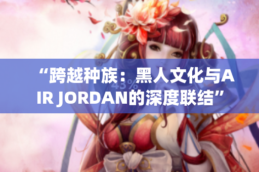 “跨越种族：黑人文化与AIR JORDAN的深度联结”