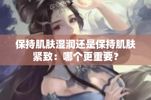 保持肌肤湿润还是保持肌肤紧致：哪个更重要？