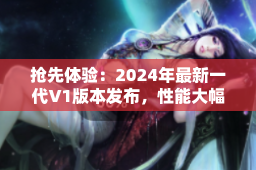 抢先体验：2024年最新一代V1版本发布，性能大幅提升