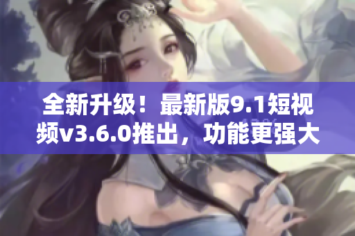 全新升级！最新版9.1短视频v3.6.0推出，功能更强大，体验更流畅