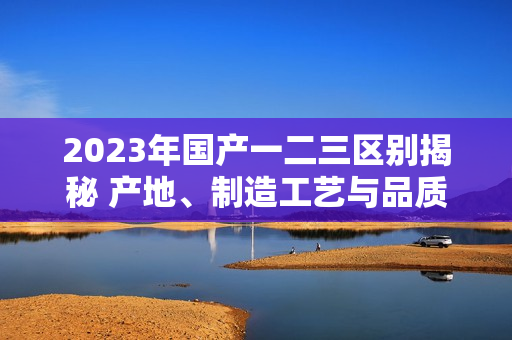 2023年国产一二三区别揭秘 产地、制造工艺与品质差异详解