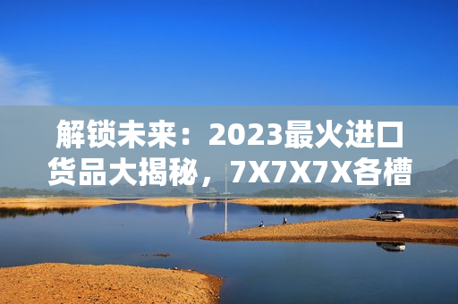 解锁未来：2023最火进口货品大揭秘，7X7X7X各槽全面评析