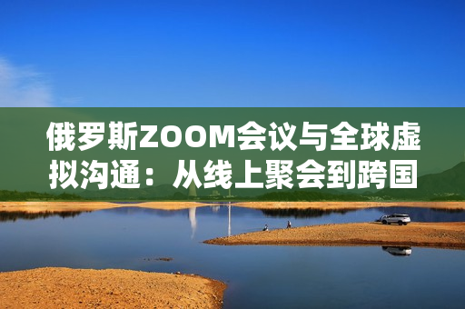 俄罗斯ZOOM会议与全球虚拟沟通：从线上聚会到跨国协作的演变