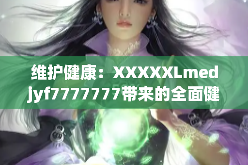 维护健康：XXXXXLmedjyf7777777带来的全面健康解决方案