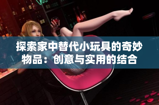 探索家中替代小玩具的奇妙物品：创意与实用的结合