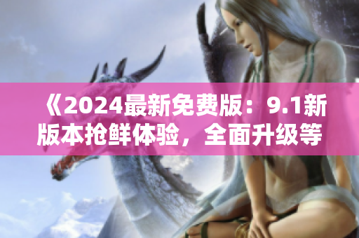 《2024最新免费版：9.1新版本抢鲜体验，全面升级等你来》