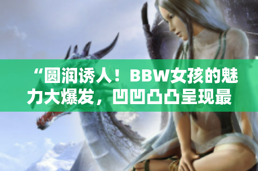 “圆润诱人！BBW女孩的魅力大爆发，凹凹凸凸呈现最真实自我”