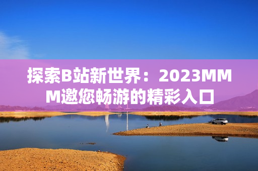 探索B站新世界：2023MMM邀您畅游的精彩入口