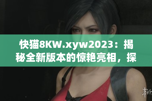 快猫8KW.xyw2023：揭秘全新版本的惊艳亮相，探索最新技术和功能更新