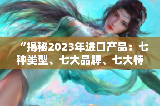 “揭秘2023年进口产品：七种类型、七大品牌、七大特点全解析！”