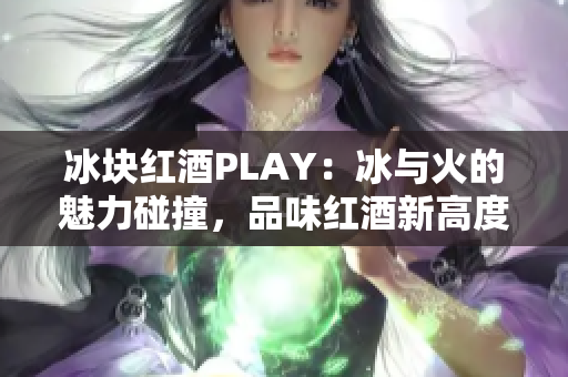 冰块红酒PLAY：冰与火的魅力碰撞，品味红酒新高度