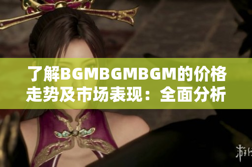 了解BGMBGMBGM的价格走势及市场表现：全面分析和未来展望