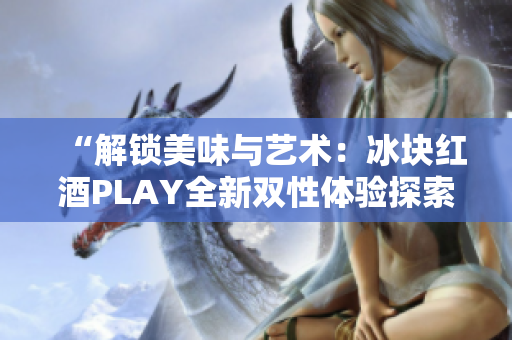 “解锁美味与艺术：冰块红酒PLAY全新双性体验探索”