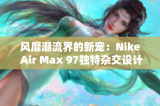 风靡潮流界的新宠：Nike Air Max 97独特杂交设计