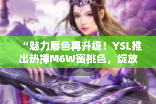 “魅力唇色再升级！YSL推出热捧M6W蜜桃色，绽放自然光彩”