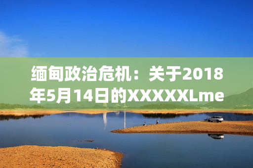 缅甸政治危机：关于2018年5月14日的XXXXXLmedjyf事件的详细解读